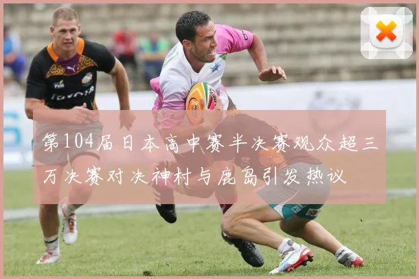 第104届日本高中赛半决赛观众超三万决赛对决神村与鹿岛引发热议