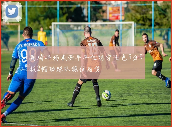 周琦半场表现平平但防守出色5分9板2帽助球队稳住局势
