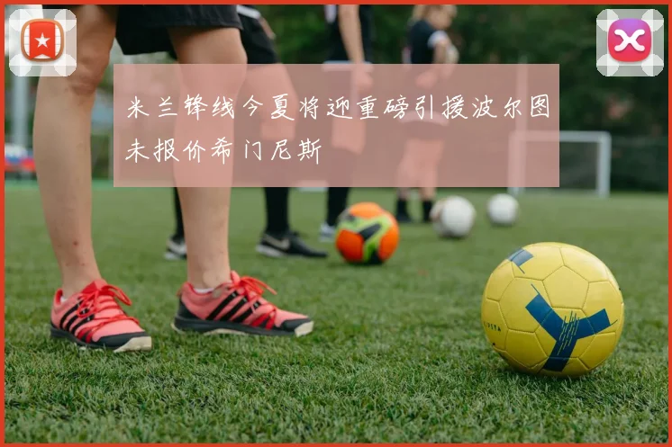 米兰锋线今夏将迎重磅引援波尔图未报价希门尼斯