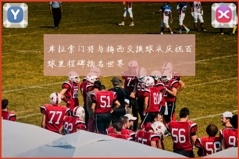 库拉索门将与梅西交换球衣庆祝百球里程碑扬名世界