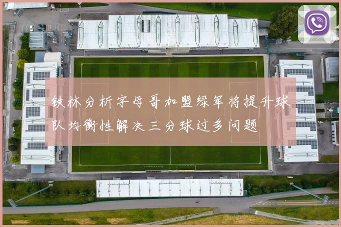 铁林分析字母哥加盟绿军将提升球队均衡性解决三分球过多问题