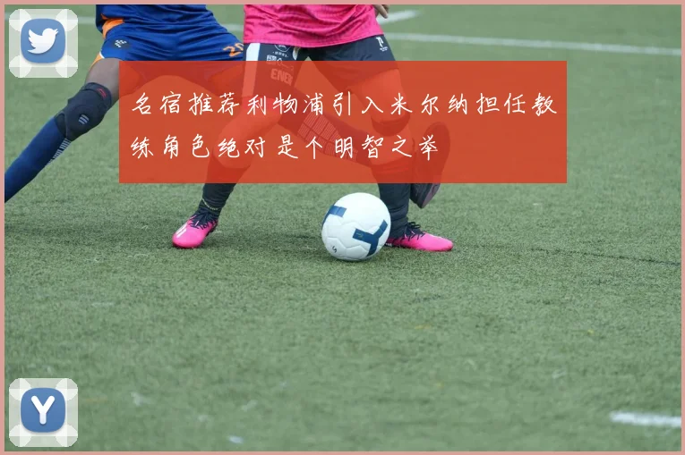 名宿推荐利物浦引入米尔纳担任教练角色绝对是个明智之举