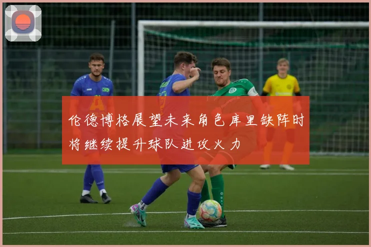伦德博格展望未来角色库里缺阵时将继续提升球队进攻火力