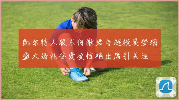 凯尔特人股东何猷君与超模奚梦瑶盛大婚礼谷爱凌惊艳出席引关注