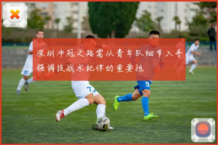 深圳冲冠之路需从青年队细节入手强调技战术纪律的重要性