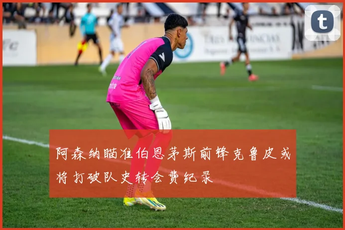 阿森纳瞄准伯恩茅斯前锋克鲁皮或将打破队史转会费纪录