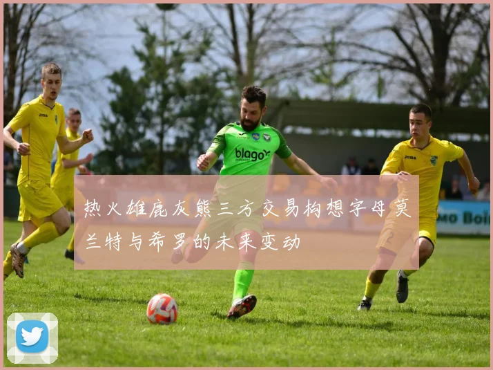 热火雄鹿灰熊三方交易构想字母莫兰特与希罗的未来变动