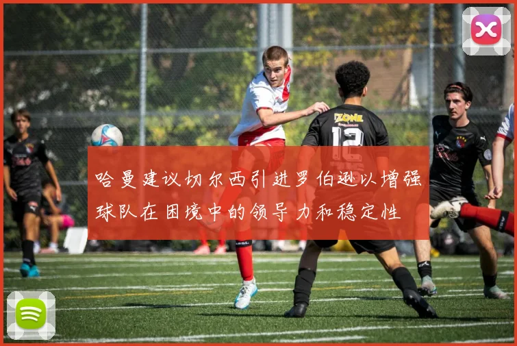 哈曼建议切尔西引进罗伯逊以增强球队在困境中的领导力和稳定性