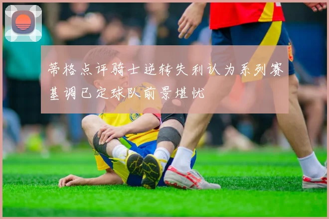 蒂格点评骑士逆转失利认为系列赛基调已定球队前景堪忧
