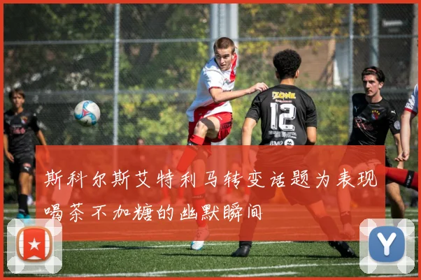 斯科尔斯艾特利马转变话题为表现喝茶不加糖的幽默瞬间