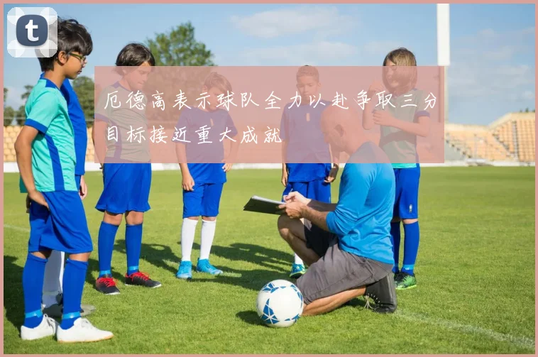 厄德高表示球队全力以赴争取三分目标接近重大成就