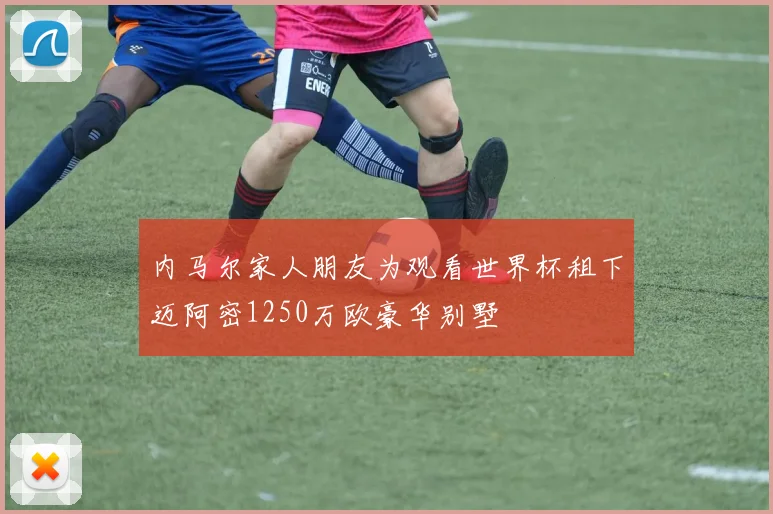 内马尔家人朋友为观看世界杯租下迈阿密1250万欧豪华别墅