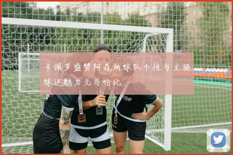 卡佩罗盛赞阿森纳球队个性与主场球迷魅力无与伦比