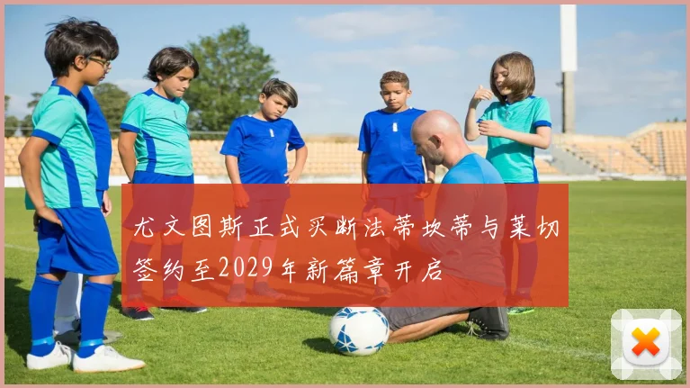 尤文图斯正式买断法蒂坎蒂与莱切签约至2029年新篇章开启