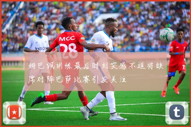 姆巴佩训练最后时刻突感不适将缺席对阵巴萨比赛引发关注