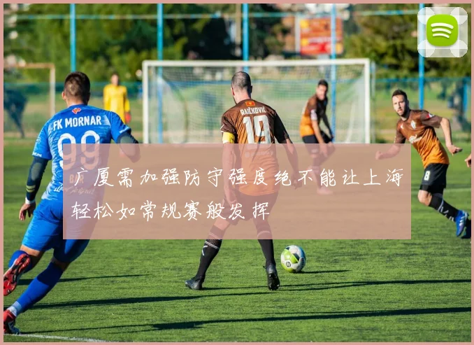 广厦需加强防守强度绝不能让上海轻松如常规赛般发挥