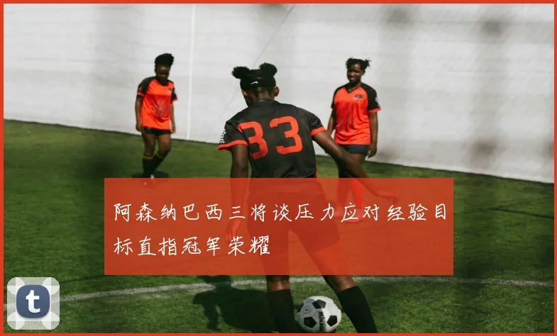 阿森纳巴西三将谈压力应对经验目标直指冠军荣耀