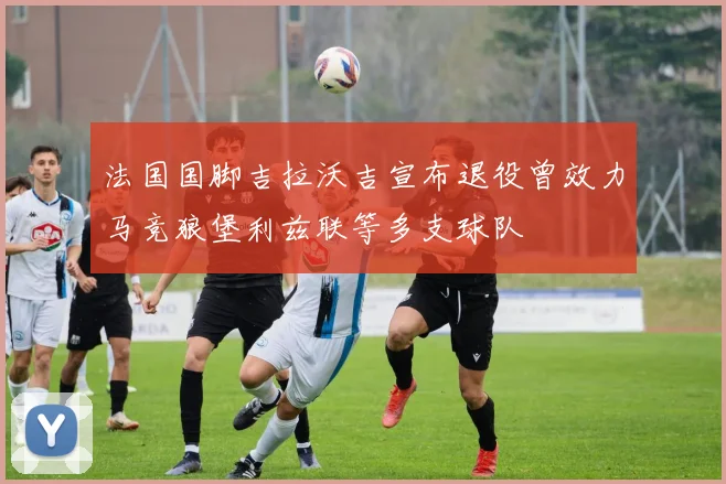 法国国脚吉拉沃吉宣布退役曾效力马竞狼堡利兹联等多支球队