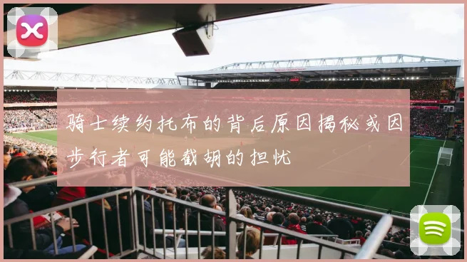骑士续约托布的背后原因揭秘或因步行者可能截胡的担忧
