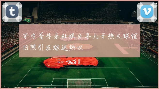 字母哥母亲社媒分享儿子热火球馆旧照引发球迷热议