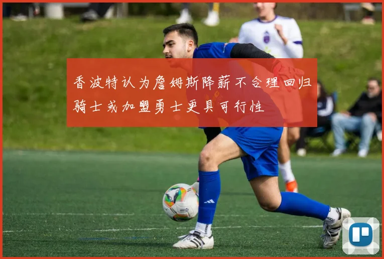 香波特认为詹姆斯降薪不合理回归骑士或加盟勇士更具可行性